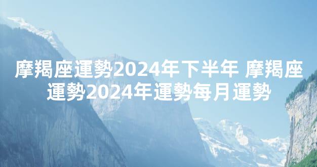 摩羯座運勢2024年下半年 摩羯座運勢2024年運勢每月運勢